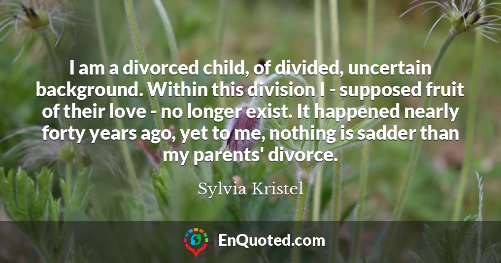 I am a divorced child, of divided, uncertain background. Within this division I - supposed fruit of their love - no longer exist. It happened nearly forty years ago, yet to me, nothing is sadder than my parents' divorce.