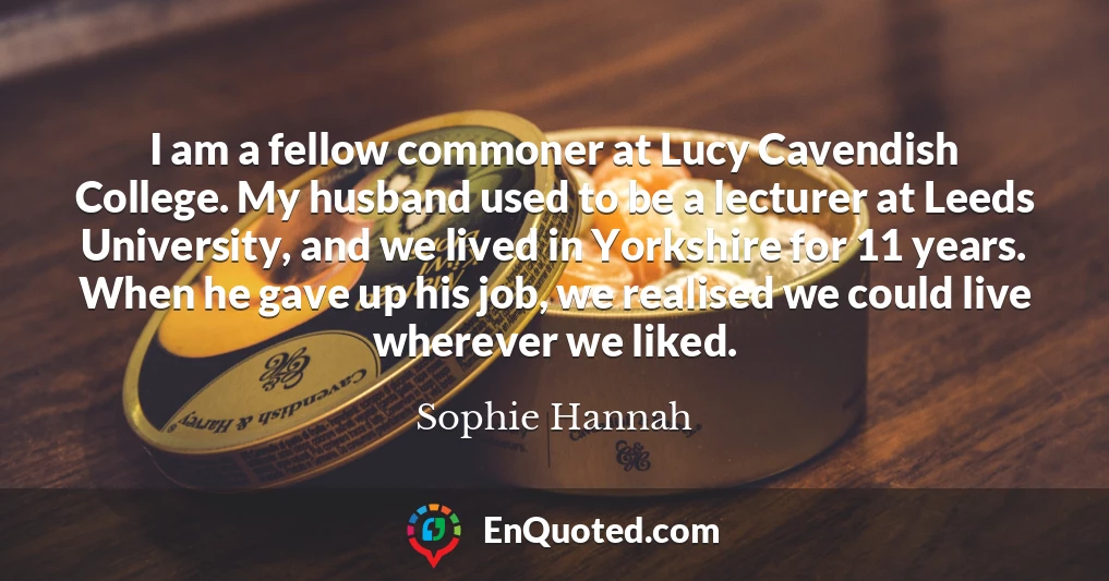 I am a fellow commoner at Lucy Cavendish College. My husband used to be a lecturer at Leeds University, and we lived in Yorkshire for 11 years. When he gave up his job, we realised we could live wherever we liked.