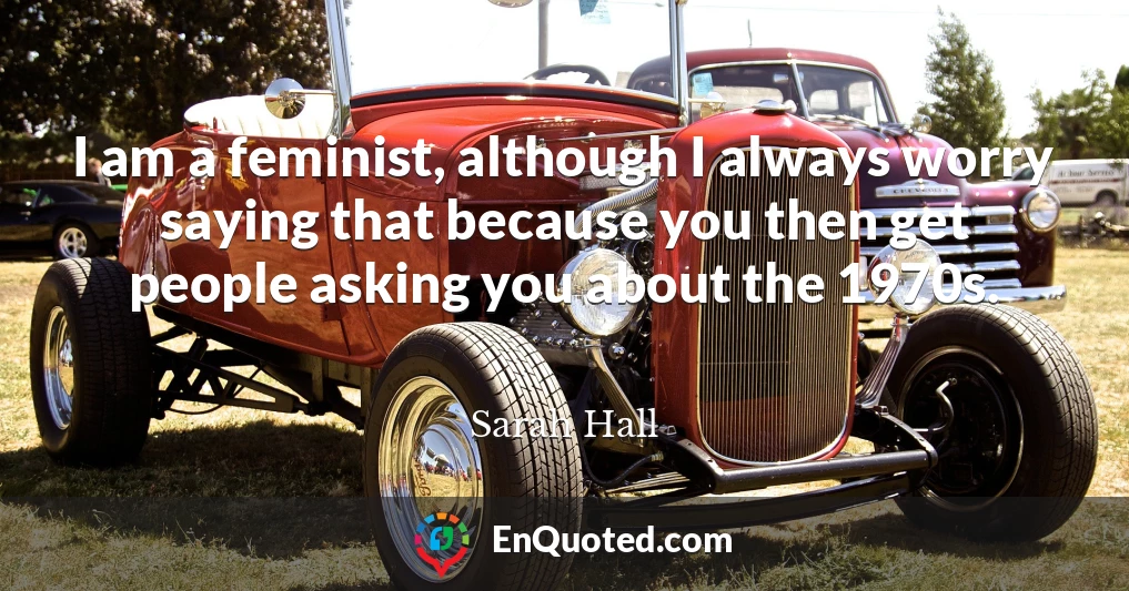 I am a feminist, although I always worry saying that because you then get people asking you about the 1970s.