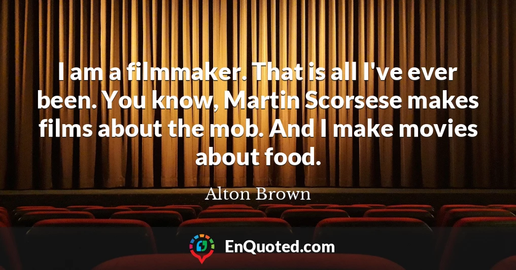 I am a filmmaker. That is all I've ever been. You know, Martin Scorsese makes films about the mob. And I make movies about food.