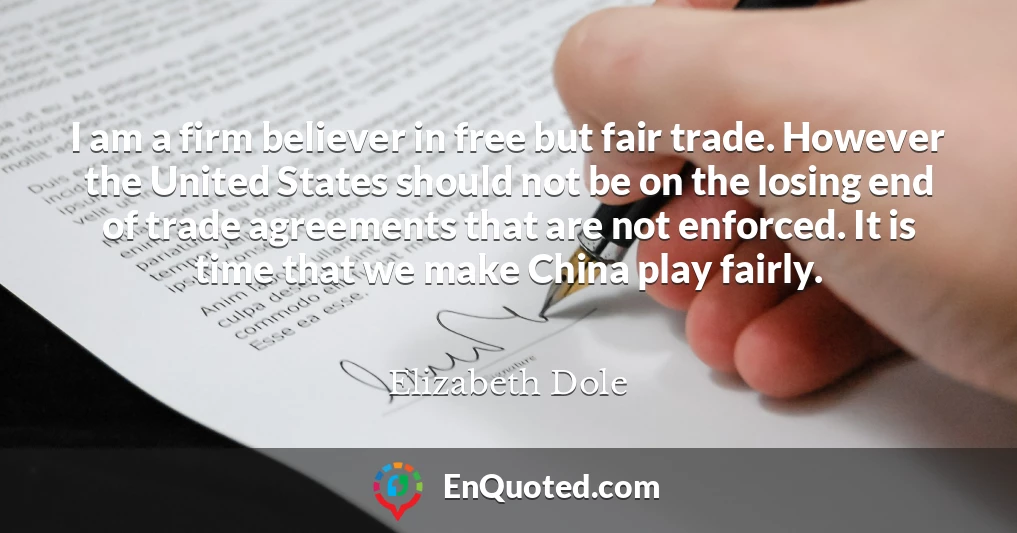 I am a firm believer in free but fair trade. However the United States should not be on the losing end of trade agreements that are not enforced. It is time that we make China play fairly.