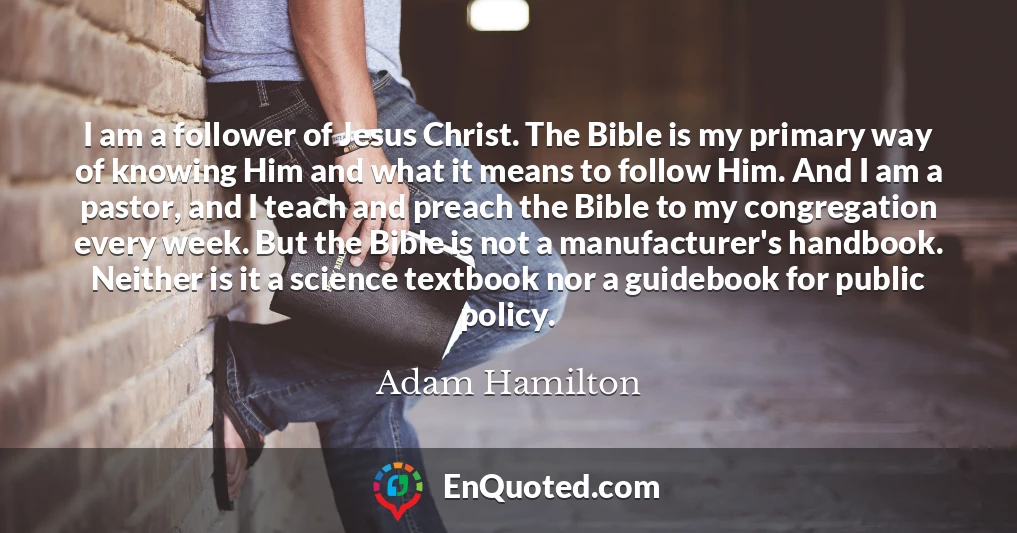 I am a follower of Jesus Christ. The Bible is my primary way of knowing Him and what it means to follow Him. And I am a pastor, and I teach and preach the Bible to my congregation every week. But the Bible is not a manufacturer's handbook. Neither is it a science textbook nor a guidebook for public policy.