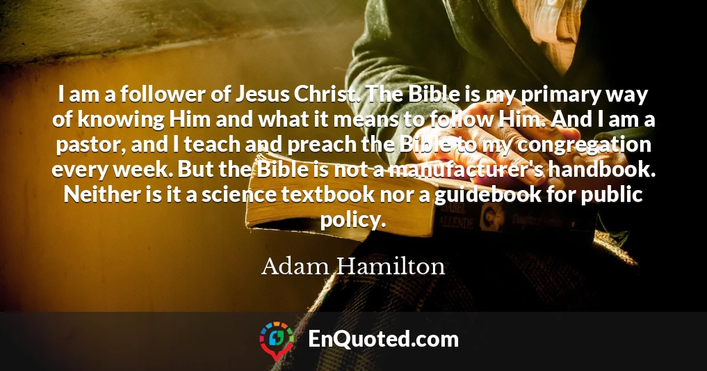 I am a follower of Jesus Christ. The Bible is my primary way of knowing Him and what it means to follow Him. And I am a pastor, and I teach and preach the Bible to my congregation every week. But the Bible is not a manufacturer's handbook. Neither is it a science textbook nor a guidebook for public policy.