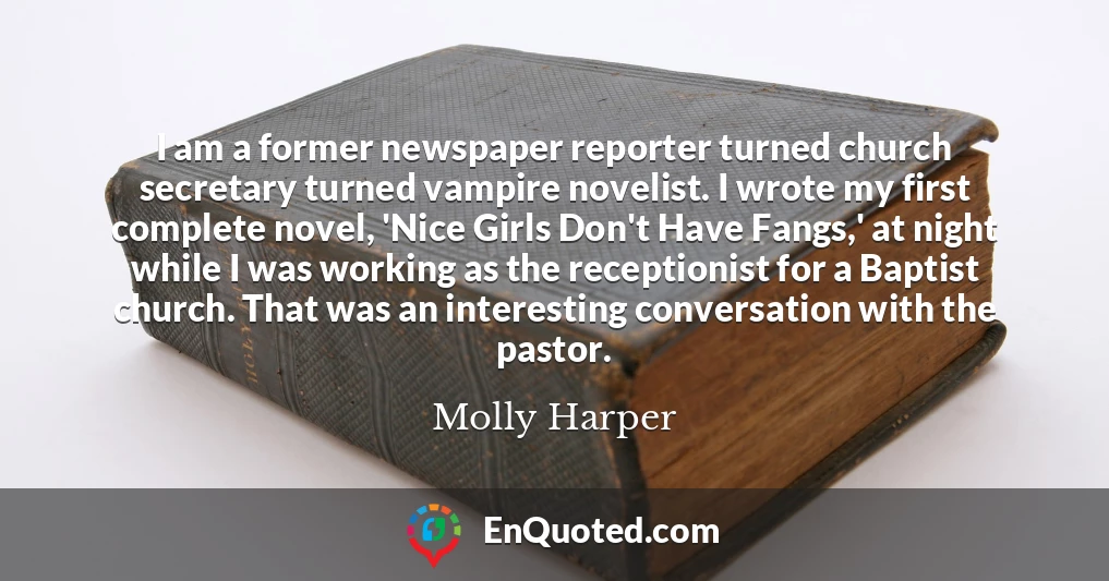 I am a former newspaper reporter turned church secretary turned vampire novelist. I wrote my first complete novel, 'Nice Girls Don't Have Fangs,' at night while I was working as the receptionist for a Baptist church. That was an interesting conversation with the pastor.