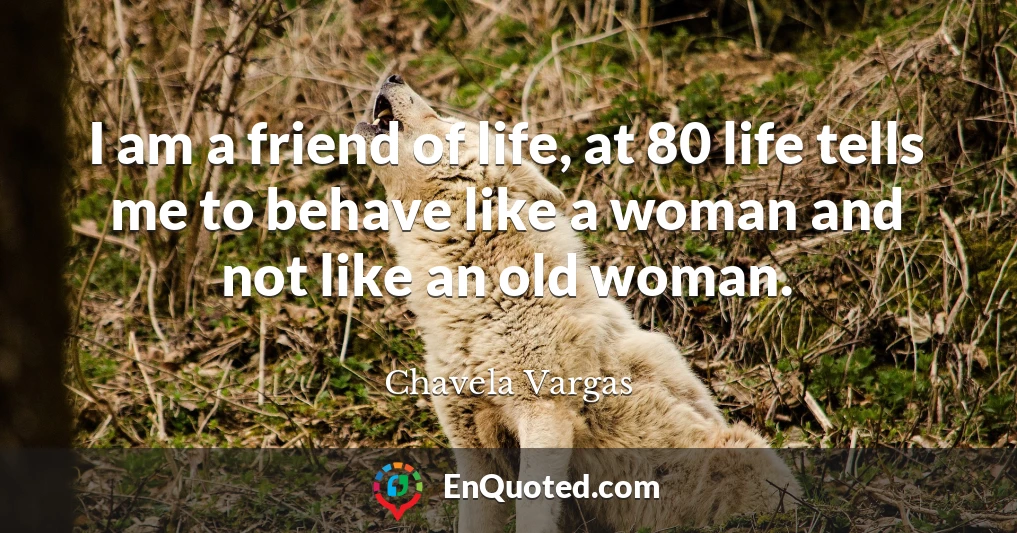 I am a friend of life, at 80 life tells me to behave like a woman and not like an old woman.