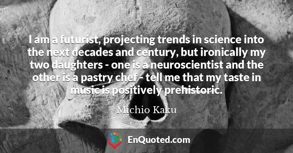 I am a futurist, projecting trends in science into the next decades and century, but ironically my two daughters - one is a neuroscientist and the other is a pastry chef - tell me that my taste in music is positively prehistoric.