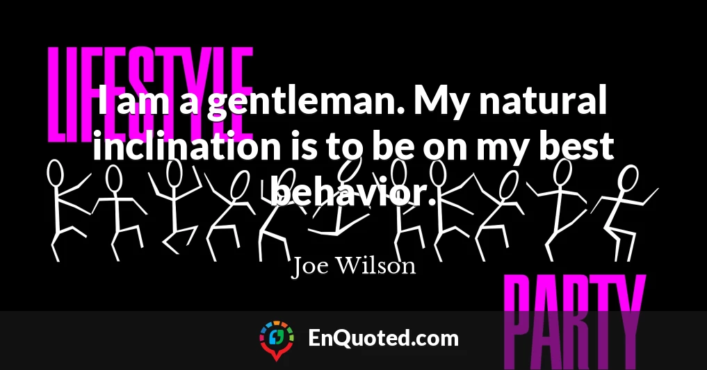 I am a gentleman. My natural inclination is to be on my best behavior.