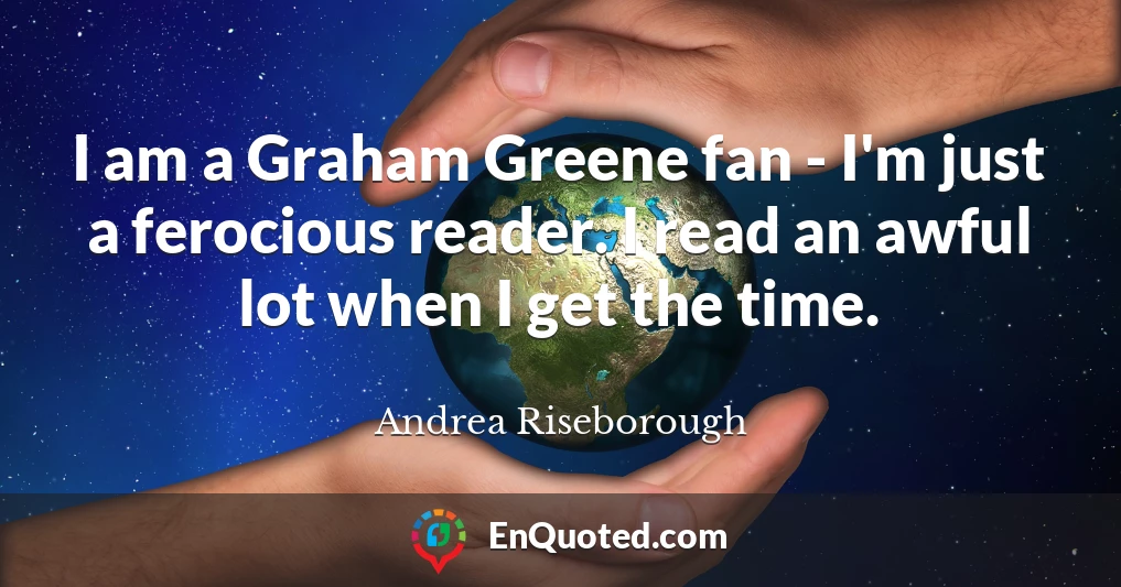 I am a Graham Greene fan - I'm just a ferocious reader. I read an awful lot when I get the time.
