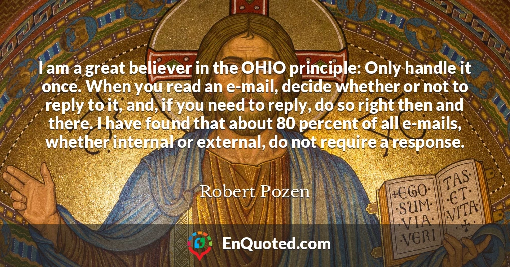 I am a great believer in the OHIO principle: Only handle it once. When you read an e-mail, decide whether or not to reply to it, and, if you need to reply, do so right then and there. I have found that about 80 percent of all e-mails, whether internal or external, do not require a response.