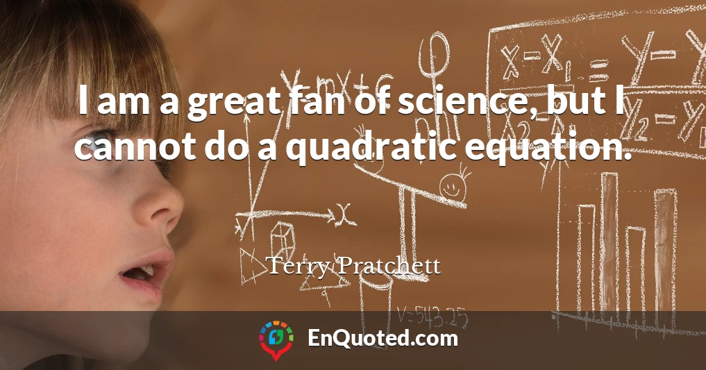 I am a great fan of science, but I cannot do a quadratic equation.