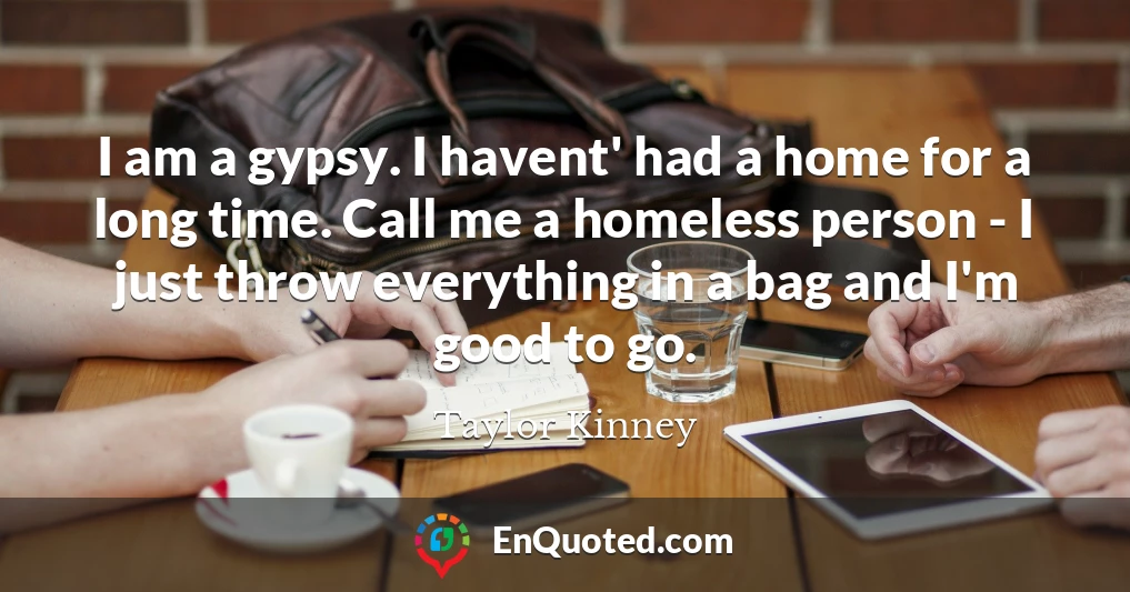 I am a gypsy. I havent' had a home for a long time. Call me a homeless person - I just throw everything in a bag and I'm good to go.