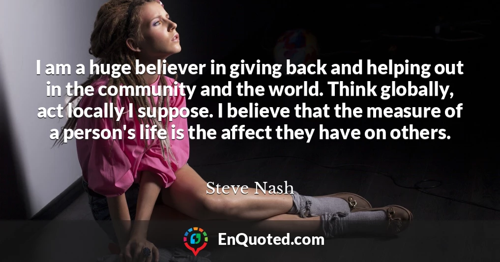 I am a huge believer in giving back and helping out in the community and the world. Think globally, act locally I suppose. I believe that the measure of a person's life is the affect they have on others.