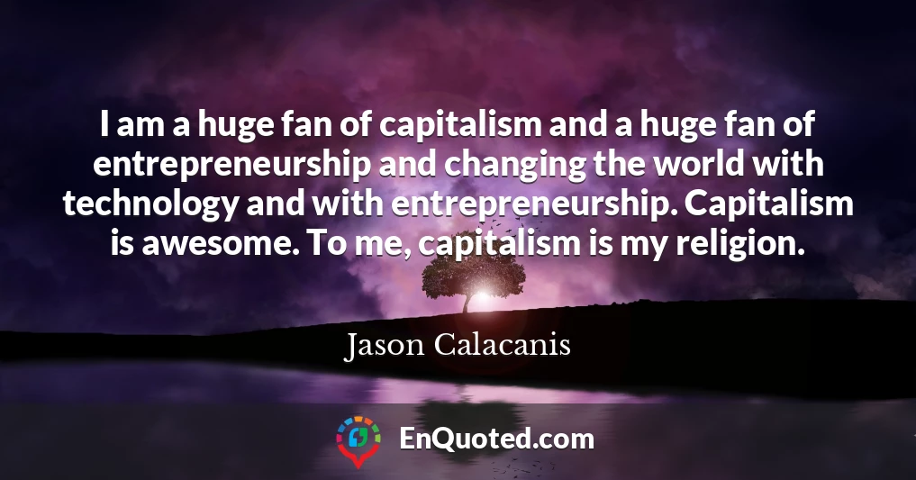 I am a huge fan of capitalism and a huge fan of entrepreneurship and changing the world with technology and with entrepreneurship. Capitalism is awesome. To me, capitalism is my religion.