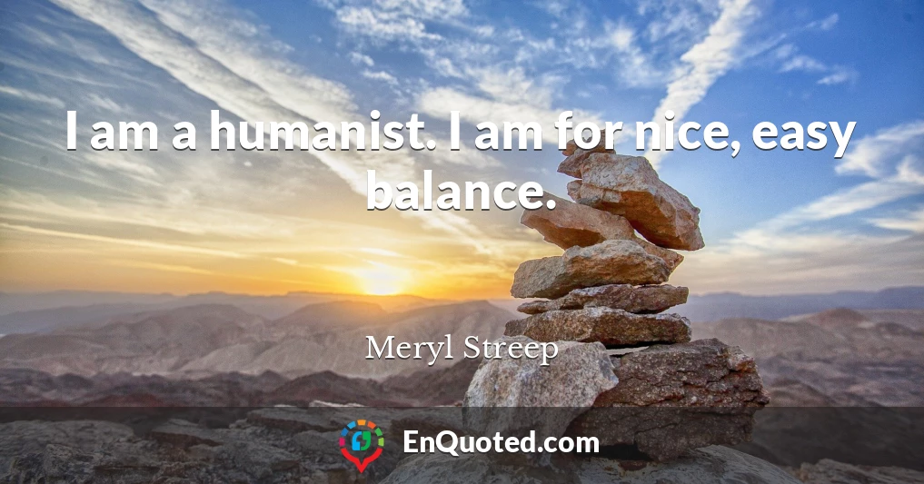 I am a humanist. I am for nice, easy balance.