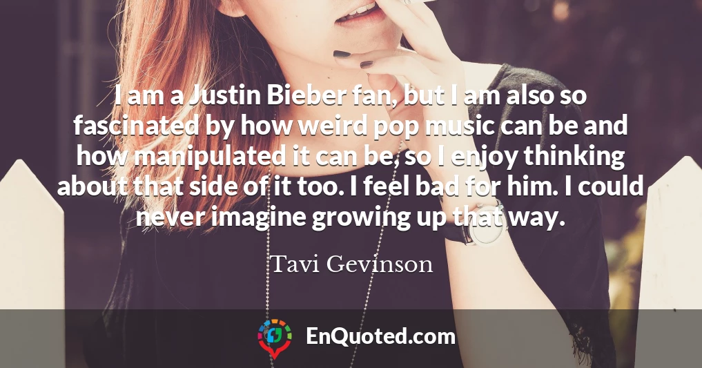 I am a Justin Bieber fan, but I am also so fascinated by how weird pop music can be and how manipulated it can be, so I enjoy thinking about that side of it too. I feel bad for him. I could never imagine growing up that way.
