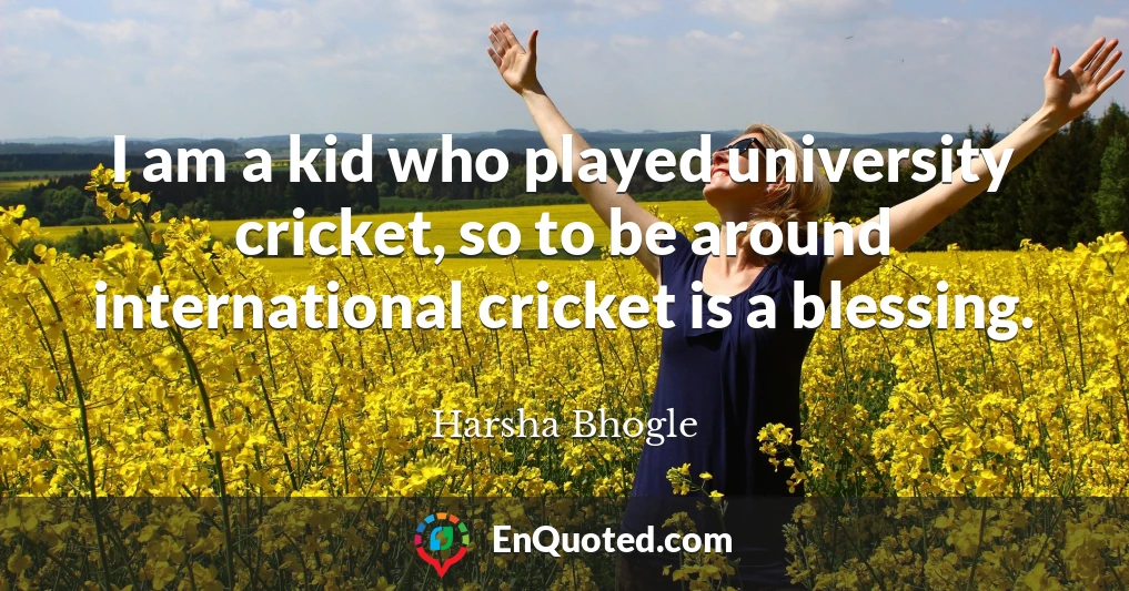 I am a kid who played university cricket, so to be around international cricket is a blessing.