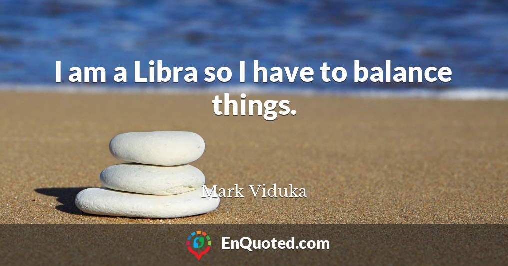 I am a Libra so I have to balance things.