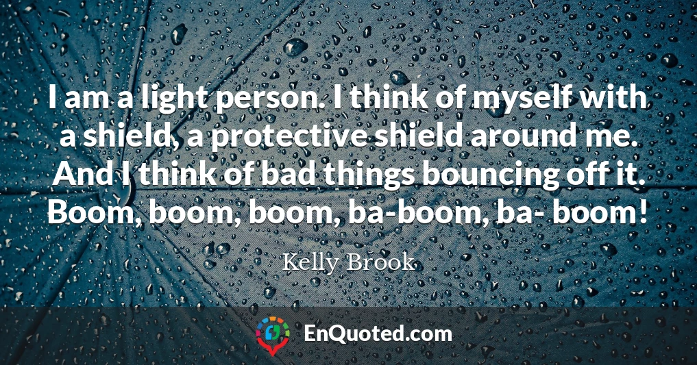I am a light person. I think of myself with a shield, a protective shield around me. And I think of bad things bouncing off it. Boom, boom, boom, ba-boom, ba- boom!