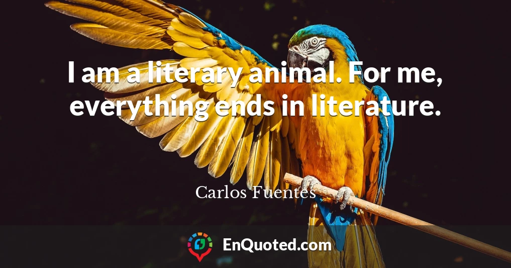 I am a literary animal. For me, everything ends in literature.
