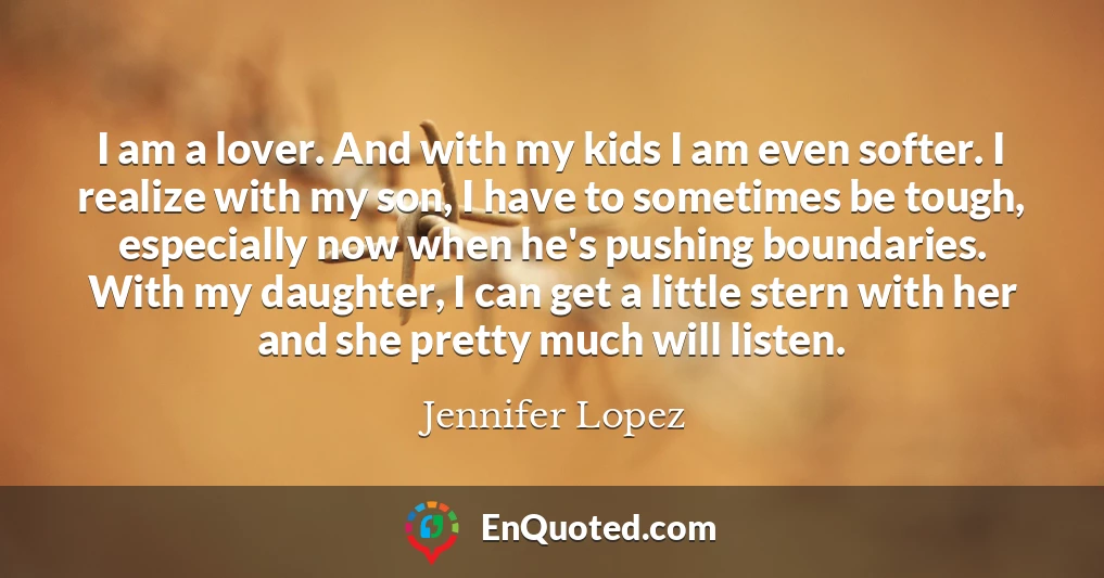I am a lover. And with my kids I am even softer. I realize with my son, I have to sometimes be tough, especially now when he's pushing boundaries. With my daughter, I can get a little stern with her and she pretty much will listen.