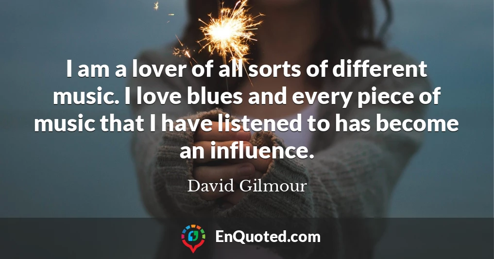 I am a lover of all sorts of different music. I love blues and every piece of music that I have listened to has become an influence.
