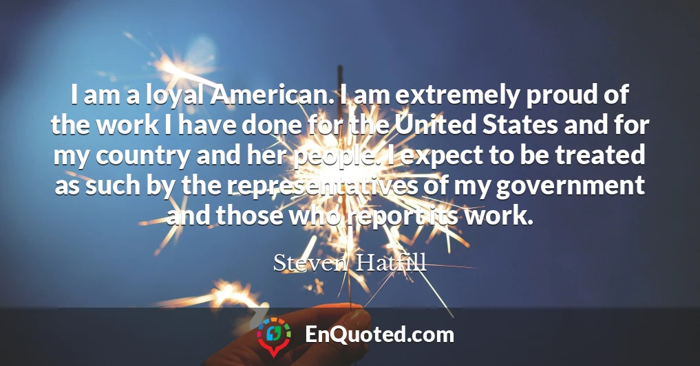 I am a loyal American. I am extremely proud of the work I have done for the United States and for my country and her people. I expect to be treated as such by the representatives of my government and those who report its work.