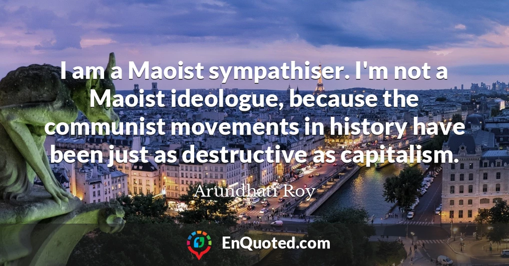 I am a Maoist sympathiser. I'm not a Maoist ideologue, because the communist movements in history have been just as destructive as capitalism.