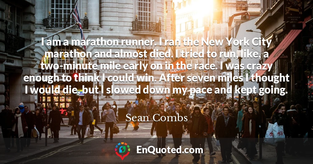 I am a marathon runner. I ran the New York City marathon and almost died. I tried to run, like, a two-minute mile early on in the race. I was crazy enough to think I could win. After seven miles I thought I would die, but I slowed down my pace and kept going.