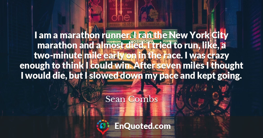 I am a marathon runner. I ran the New York City marathon and almost died. I tried to run, like, a two-minute mile early on in the race. I was crazy enough to think I could win. After seven miles I thought I would die, but I slowed down my pace and kept going.