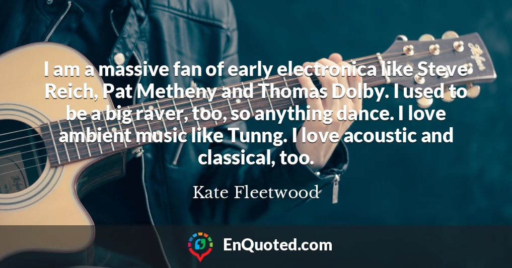 I am a massive fan of early electronica like Steve Reich, Pat Metheny and Thomas Dolby. I used to be a big raver, too, so anything dance. I love ambient music like Tunng. I love acoustic and classical, too.