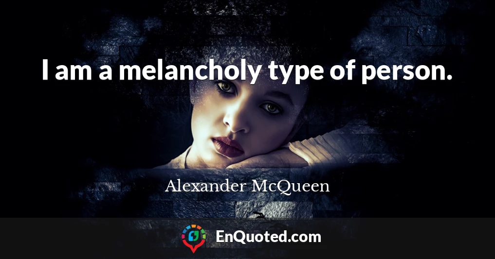 I am a melancholy type of person.