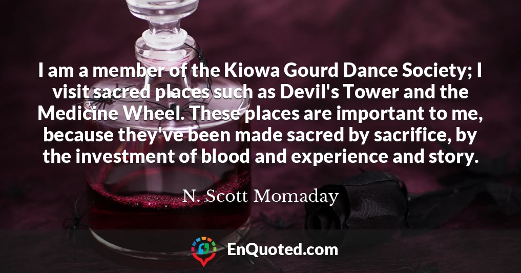 I am a member of the Kiowa Gourd Dance Society; I visit sacred places such as Devil's Tower and the Medicine Wheel. These places are important to me, because they've been made sacred by sacrifice, by the investment of blood and experience and story.