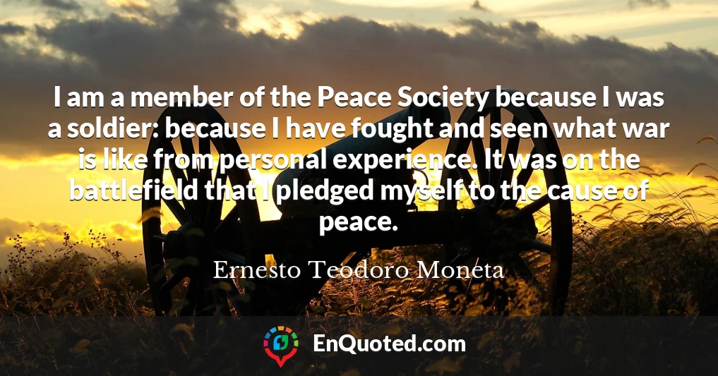 I am a member of the Peace Society because I was a soldier: because I have fought and seen what war is like from personal experience. It was on the battlefield that I pledged myself to the cause of peace.