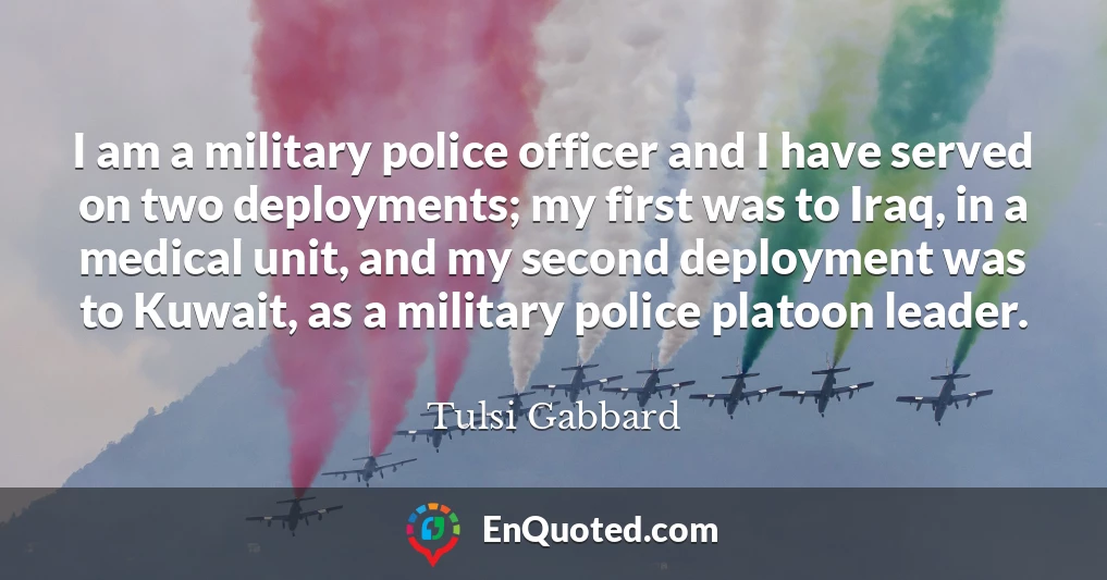 I am a military police officer and I have served on two deployments; my first was to Iraq, in a medical unit, and my second deployment was to Kuwait, as a military police platoon leader.