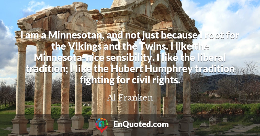 I am a Minnesotan, and not just because I root for the Vikings and the Twins. I like the Minnesota-nice sensibility. I like the liberal tradition; I like the Hubert Humphrey tradition fighting for civil rights.