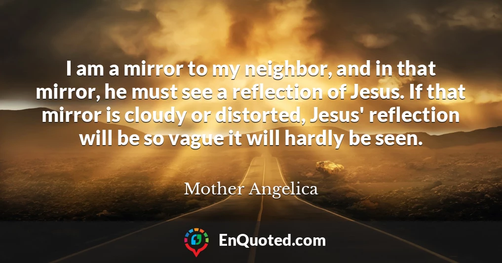 I am a mirror to my neighbor, and in that mirror, he must see a reflection of Jesus. If that mirror is cloudy or distorted, Jesus' reflection will be so vague it will hardly be seen.