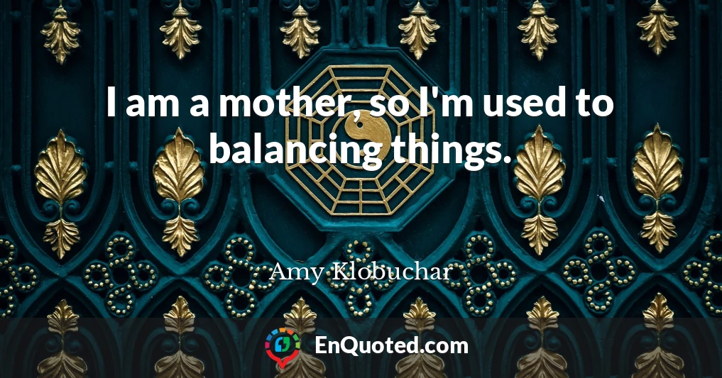 I am a mother, so I'm used to balancing things.