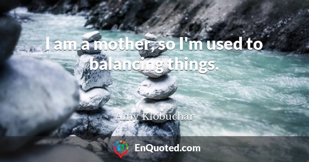 I am a mother, so I'm used to balancing things.