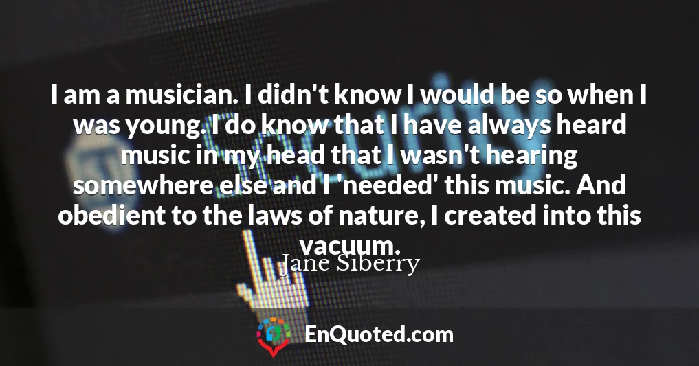I am a musician. I didn't know I would be so when I was young. I do know that I have always heard music in my head that I wasn't hearing somewhere else and I 'needed' this music. And obedient to the laws of nature, I created into this vacuum.