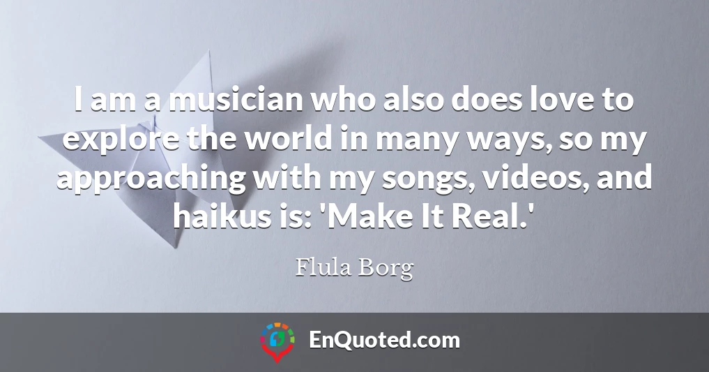 I am a musician who also does love to explore the world in many ways, so my approaching with my songs, videos, and haikus is: 'Make It Real.'