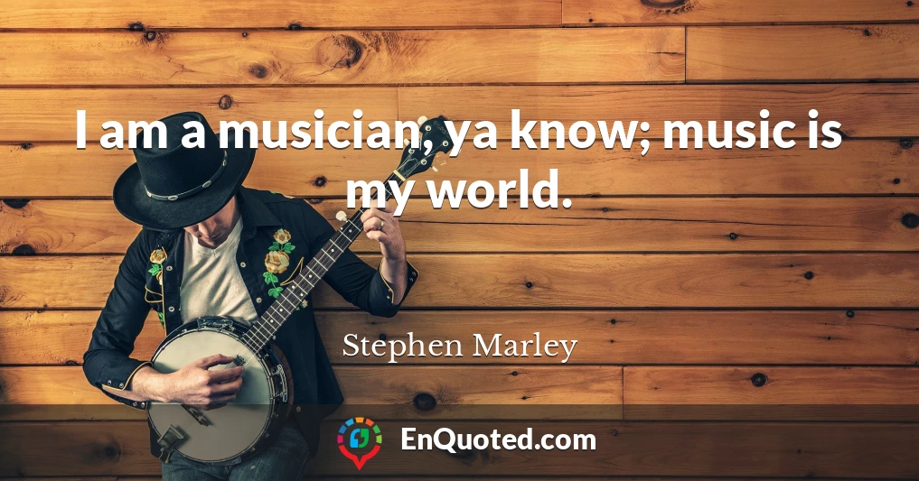 I am a musician, ya know; music is my world.