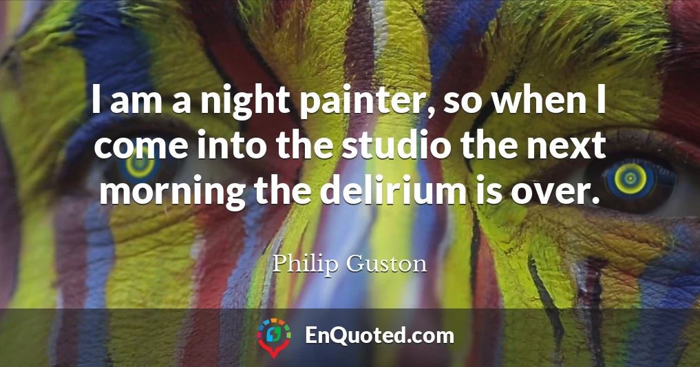 I am a night painter, so when I come into the studio the next morning the delirium is over.