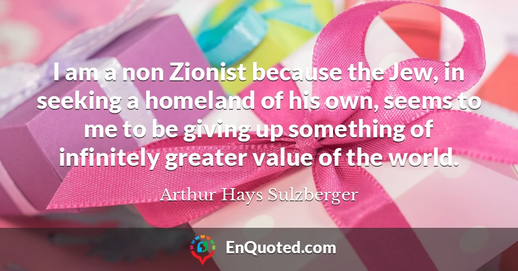 I am a non Zionist because the Jew, in seeking a homeland of his own, seems to me to be giving up something of infinitely greater value of the world.