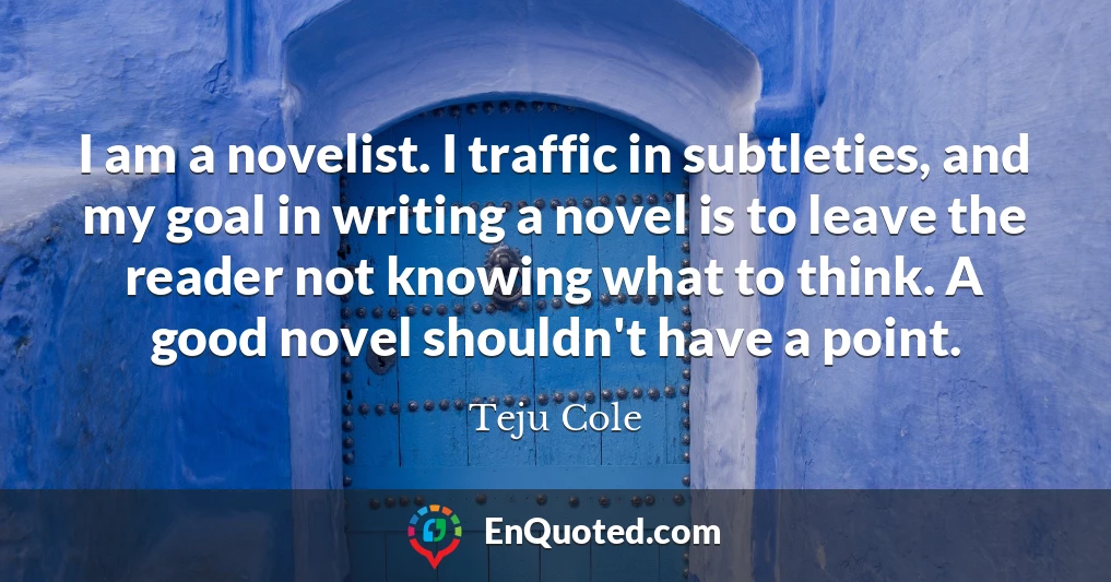 I am a novelist. I traffic in subtleties, and my goal in writing a novel is to leave the reader not knowing what to think. A good novel shouldn't have a point.