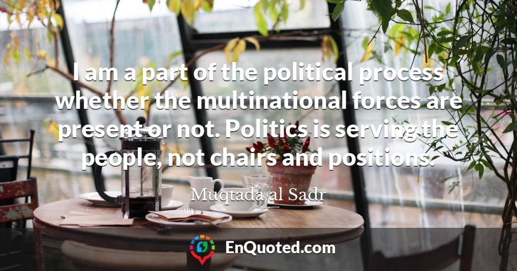 I am a part of the political process whether the multinational forces are present or not. Politics is serving the people, not chairs and positions.