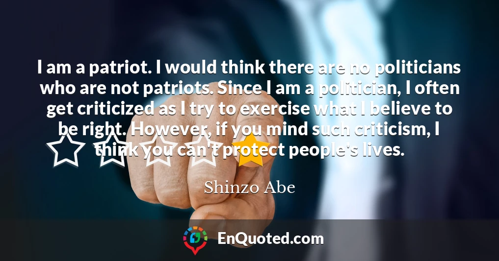 I am a patriot. I would think there are no politicians who are not patriots. Since I am a politician, I often get criticized as I try to exercise what I believe to be right. However, if you mind such criticism, I think you can't protect people's lives.