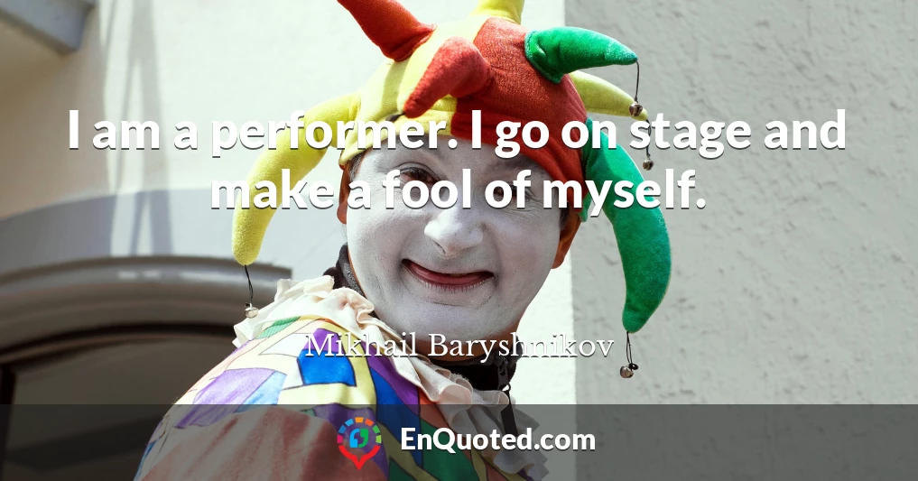 I am a performer. I go on stage and make a fool of myself.