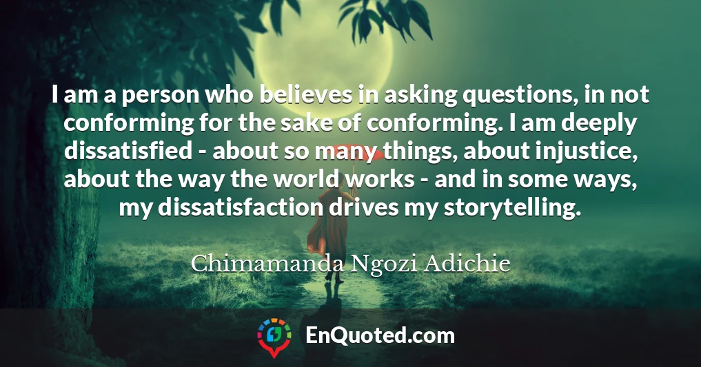 I am a person who believes in asking questions, in not conforming for the sake of conforming. I am deeply dissatisfied - about so many things, about injustice, about the way the world works - and in some ways, my dissatisfaction drives my storytelling.