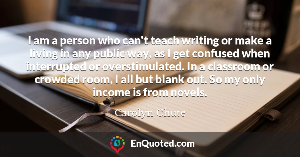 I am a person who can't teach writing or make a living in any public way, as I get confused when interrupted or overstimulated. In a classroom or crowded room, I all but blank out. So my only income is from novels.
