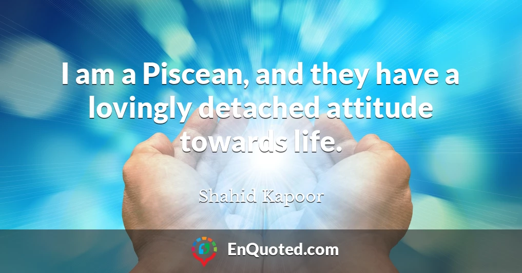 I am a Piscean, and they have a lovingly detached attitude towards life.